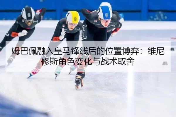 姆巴佩融入皇马锋线后的位置博弈：维尼修斯角色变化与战术取舍